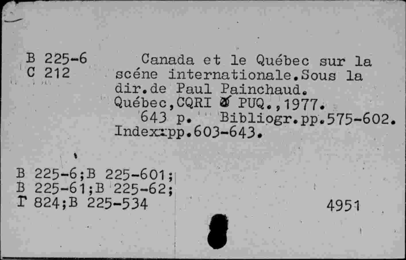 ﻿B 225-6 C 212
Canada et le Québec sur la scène internationale.Sous la dir.de Paul Painchaud.
Québec,CQRI & PUQ.,1977.
643 p. Bibliogr.pp.575-602.
Indexrpp.603-643.
B 225-6;B 225-601;
B 225-61;B 225-62;
T 824;B 225-534
4951
I